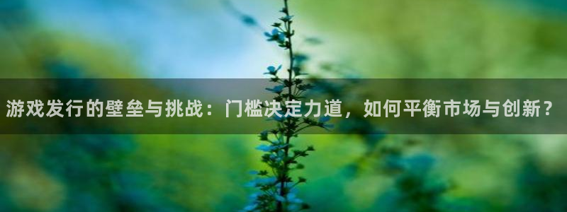 ag街机子财经丛书有哪些：游戏发行的壁垒与挑战：门槛决定力道，如何平衡市场与创新？