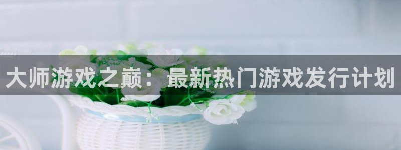ag街机官网登录注册账号是什么样的：大师游戏之巅：最新热门游戏发行计划