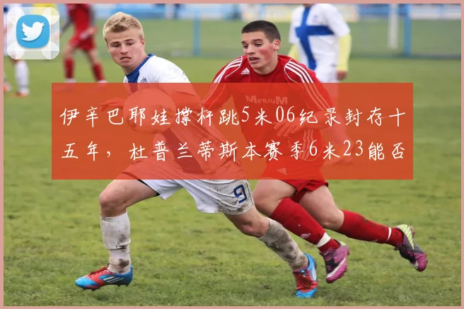 伊辛巴耶娃撑杆跳5米06纪录封存十五年,杜普兰蒂斯本赛季6米23能否开启新纪元?