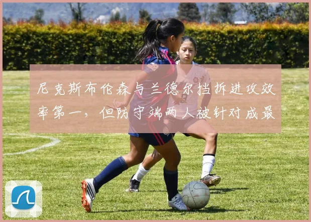 尼克斯布伦森与兰德尔挡拆进攻效率第一,但防守端两人被针对成最大短板