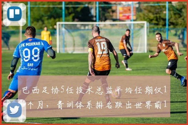 巴西足协5任技术总监平均任期仅14个月,青训体系排名跌出世界前10